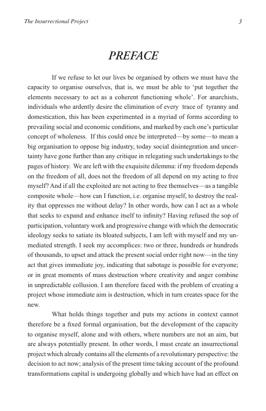 The Insurrectional Project 3  PREFACE  If we refuse to let our lives be organised by others we must have the capacity to organise ourselves, that s, we must be able o *put together the elements necessary to act as a coherent functioning whole’. For anarchists, individuals who ardently desire the climination of every trace of tyranny and domestication, this has been experimented in a myriad of forms according to prevailing social and economic conditions, and marked by each one’s particular concept of wholeness. If this could once be interpreted—t  some-—to mean a  big organisation to oppose big industry, today social disintegration and uncer- tainty have gone further than any eritique i relegating such undertakings to the pages of history. We are left with the exquisite dilemma: if my freedom depends on the freedom of all does not the freedom of all depend on my acting to free ‘myself? And ifall the exploited are not acting to free themselves —as a tangible composite whole—how can | function, i.¢. organise myself to destroy the real- ity that oppresses me without delay? In other words, how can I act as a whole. that secks to expand and enhance itself to infinity? Having refused the sop of participation, voluntary work and progressive change with which the democratic ideology seeks to satiate its bloated subjects, 1 am left with myself and my un- ‘mediated strength. I seek my accomplices: two or three, hundreds or hundreds of thousands, to upset and attack the present social order right now—in the tiny act that gives immediate joy, indicating that sabotage is possible for everyone; or in great moments of mass destruction where creativity and anger combine in unpredictable collusion. I am therefore faced with the problem of creating a project whose immediate aim is destruction, which in turm creates space for the  What holds things together and puts my actions in context cannot therefore be a fixed formal organisation, but the development of the capacity to onganise myself, alone and with others, where numbers are not an aim, but are always potentially present. In other words, I must create an insurrectional project which already contains all the clements of a revolutionary perspective: the decision to act now: analysis of the present time taking account of the profound transformations capital is undergoing globally and which have had an effect on 